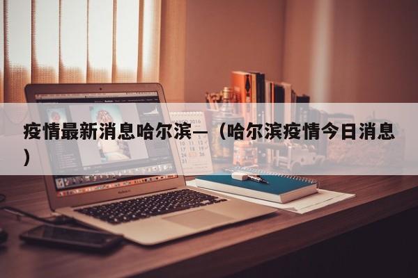 疫情最新消息哈尔滨—（哈尔滨疫情今日消息）