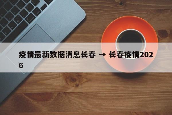 疫情最新数据消息长春 → 长春疫情2026