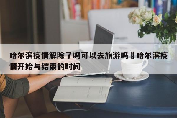 哈尔滨疫情解除了吗可以去旅游吗›哈尔滨疫情开始与结束的时间