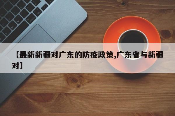 【最新新疆对广东的防疫政策,广东省与新疆对】