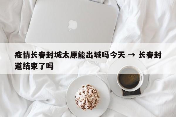 疫情长春封城太原能出城吗今天 → 长春封道结束了吗