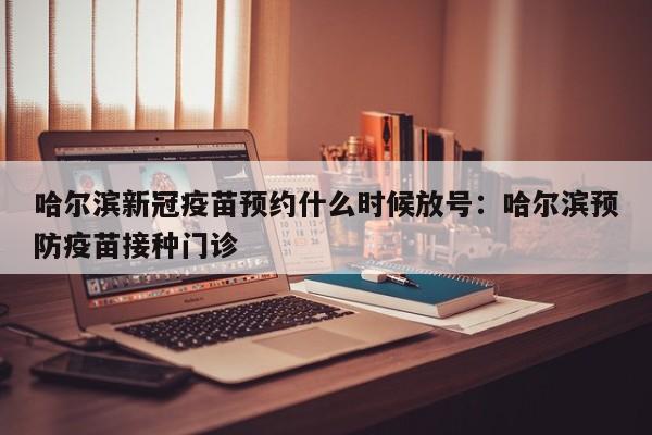 哈尔滨新冠疫苗预约什么时候放号：哈尔滨预防疫苗接种门诊