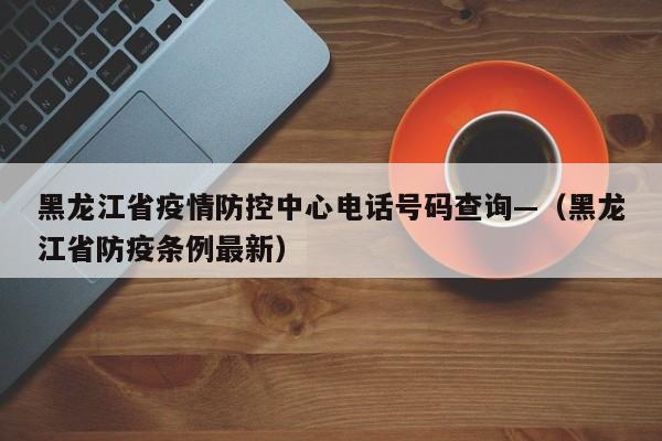 黑龙江省疫情防控中心电话号码查询—（黑龙江省防疫条例最新）