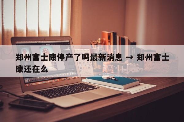 郑州富士康停产了吗最新消息 → 郑州富士康还在么