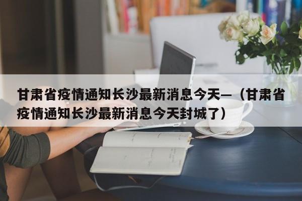 甘肃省疫情通知长沙最新消息今天—（甘肃省疫情通知长沙最新消息今天封城了）