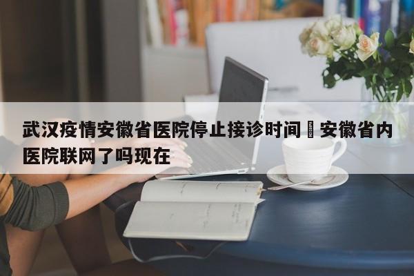 武汉疫情安徽省医院停止接诊时间›安徽省内医院联网了吗现在