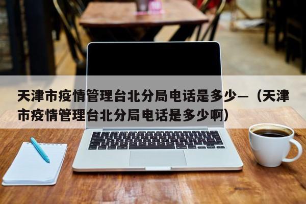 天津市疫情管理台北分局电话是多少—（天津市疫情管理台北分局电话是多少啊）