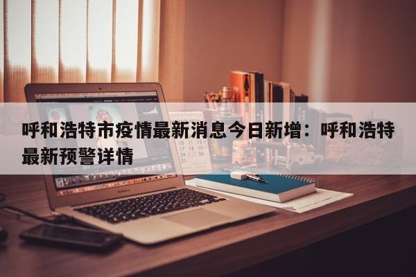 呼和浩特市疫情最新消息今日新增：呼和浩特最新预警详情