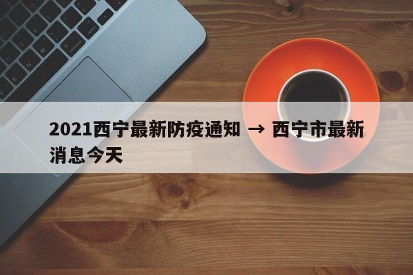 2021西宁最新防疫通知 → 西宁市最新消息今天