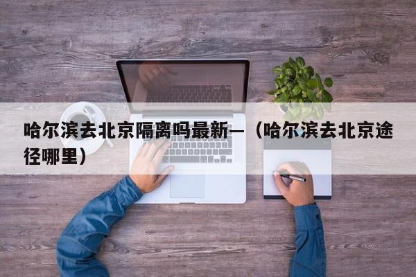 哈尔滨去北京隔离吗最新—（哈尔滨去北京途径哪里）