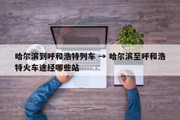 哈尔滨到呼和浩特列车 → 哈尔滨至呼和浩特火车途经哪些站