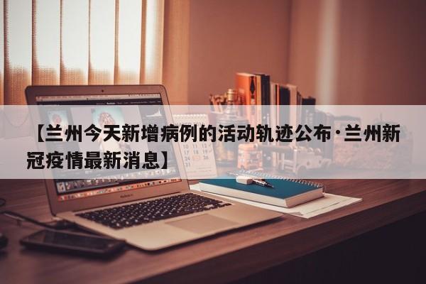 【兰州今天新增病例的活动轨迹公布·兰州新冠疫情最新消息】