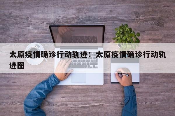 太原疫情确诊行动轨迹：太原疫情确诊行动轨迹图