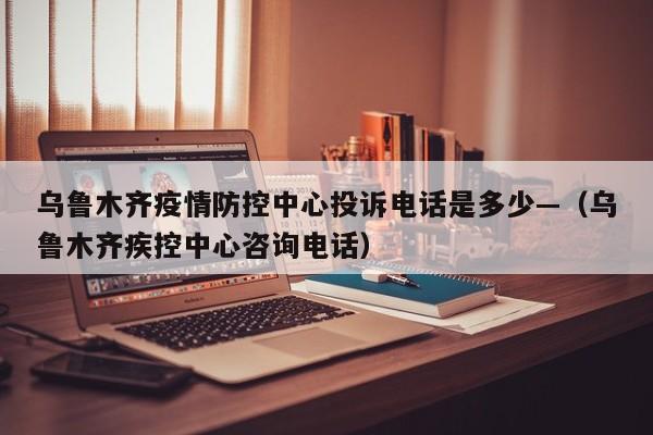 乌鲁木齐疫情防控中心投诉电话是多少—（乌鲁木齐疾控中心咨询电话）