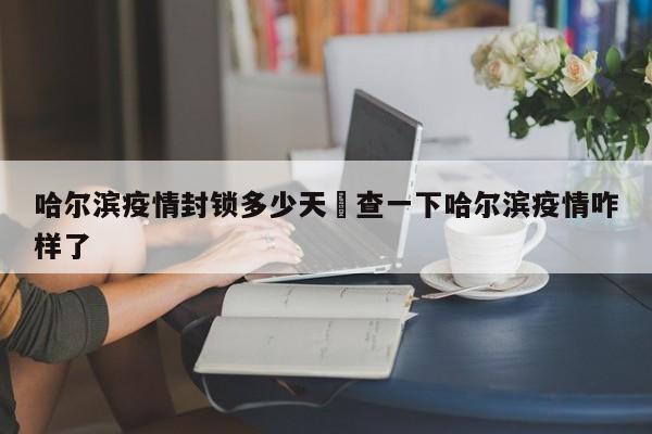 哈尔滨疫情封锁多少天›查一下哈尔滨疫情咋样了