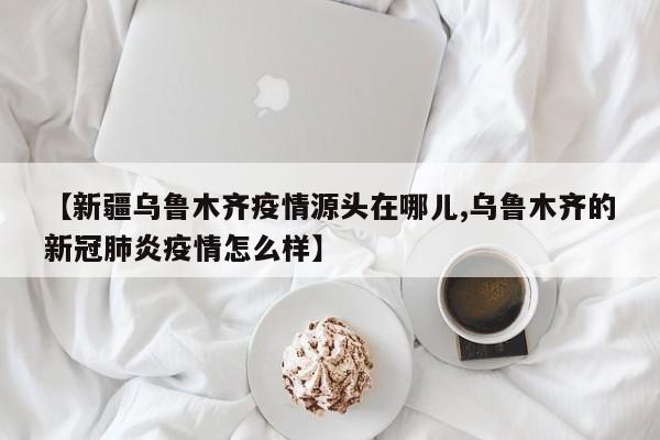 【新疆乌鲁木齐疫情源头在哪儿,乌鲁木齐的新冠肺炎疫情怎么样】