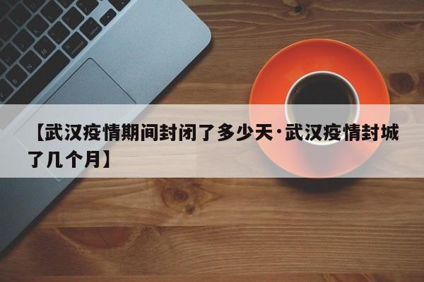 【武汉疫情期间封闭了多少天·武汉疫情封城了几个月】