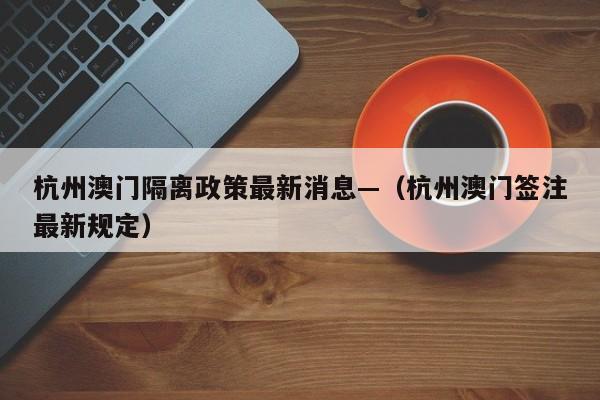 杭州澳门隔离政策最新消息—（杭州澳门签注最新规定）