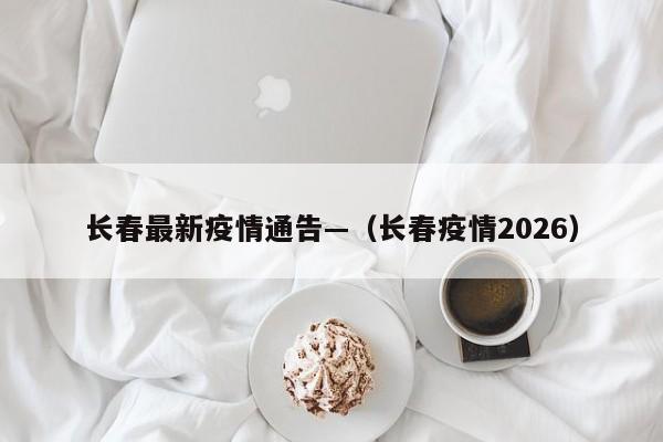 长春最新疫情通告—（长春疫情2026）