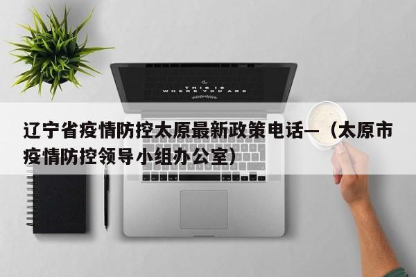 辽宁省疫情防控太原最新政策电话—（太原市疫情防控领导小组办公室）