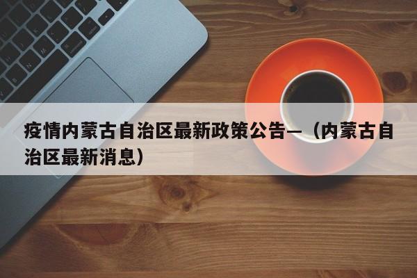 疫情内蒙古自治区最新政策公告—（内蒙古自治区最新消息）