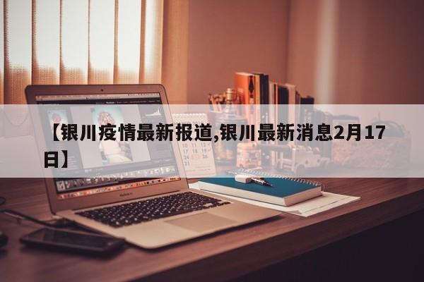 【银川疫情最新报道,银川最新消息2月17日】