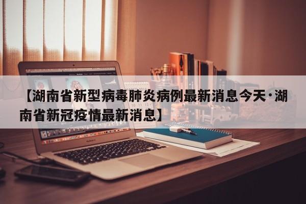 【湖南省新型病毒肺炎病例最新消息今天·湖南省新冠疫情最新消息】