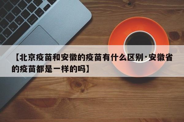 【北京疫苗和安徽的疫苗有什么区别·安徽省的疫苗都是一样的吗】