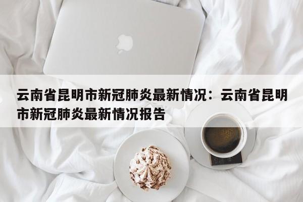 云南省昆明市新冠肺炎最新情况：云南省昆明市新冠肺炎最新情况报告
