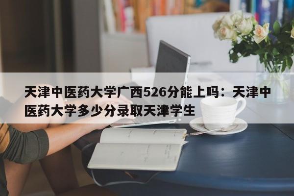 天津中医药大学广西526分能上吗：天津中医药大学多少分录取天津学生