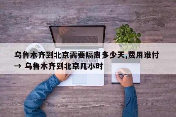 乌鲁木齐到北京需要隔离多少天,费用谁付 → 乌鲁木齐到北京几小时