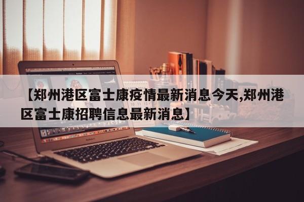 【郑州港区富士康疫情最新消息今天,郑州港区富士康招聘信息最新消息】