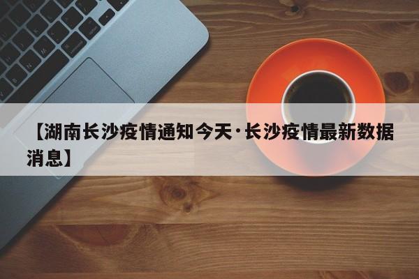 【湖南长沙疫情通知今天·长沙疫情最新数据消息】