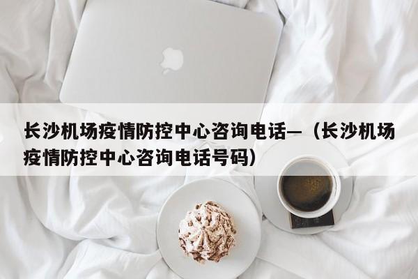 长沙机场疫情防控中心咨询电话—（长沙机场疫情防控中心咨询电话号码）