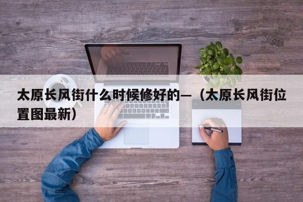 太原长风街什么时候修好的—（太原长风街位置图最新）