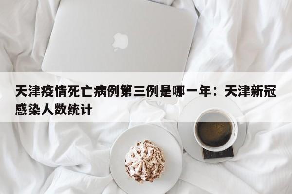 天津疫情死亡病例第三例是哪一年：天津新冠感染人数统计