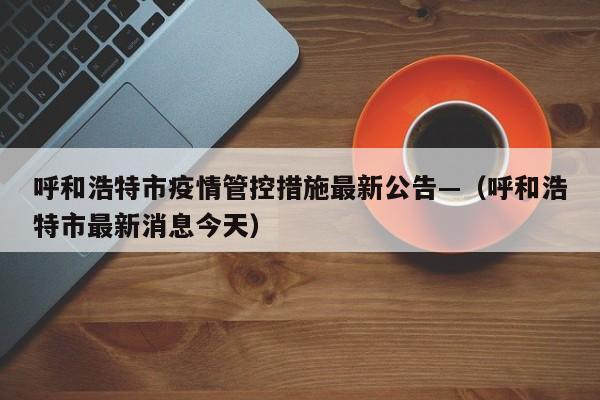 呼和浩特市疫情管控措施最新公告—（呼和浩特市最新消息今天）