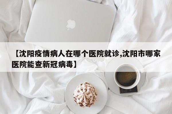 【沈阳疫情病人在哪个医院就诊,沈阳市哪家医院能查新冠病毒】