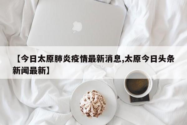 【今日太原肺炎疫情最新消息,太原今日头条新闻最新】