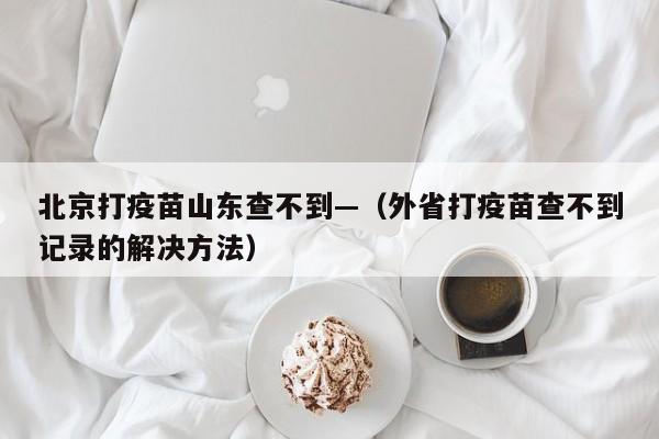 北京打疫苗山东查不到—（外省打疫苗查不到记录的解决方法）