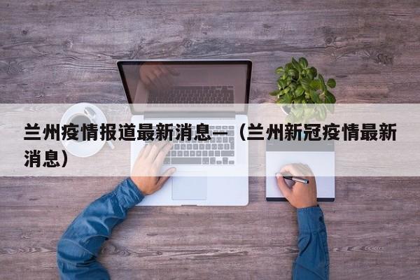 兰州疫情报道最新消息—（兰州新冠疫情最新消息）
