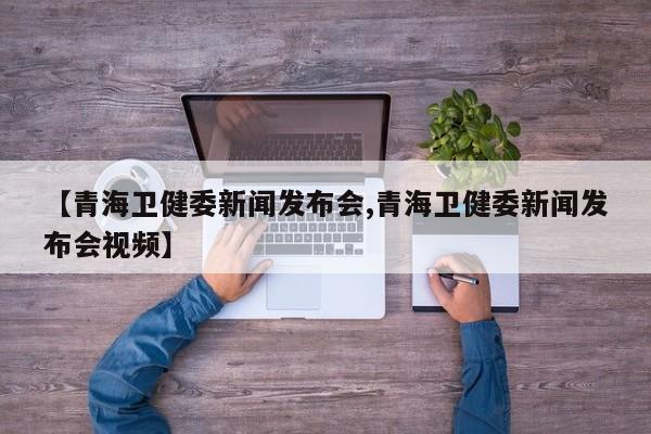 【青海卫健委新闻发布会,青海卫健委新闻发布会视频】
