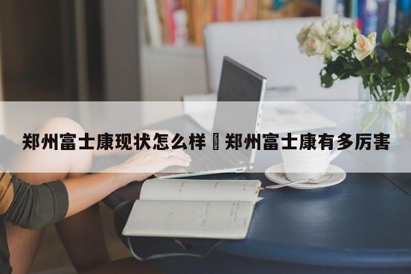郑州富士康现状怎么样›郑州富士康有多厉害