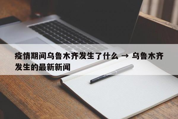 疫情期间乌鲁木齐发生了什么 → 乌鲁木齐发生的最新新闻