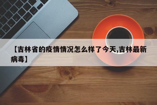 【吉林省的疫情情况怎么样了今天,吉林最新病毒】