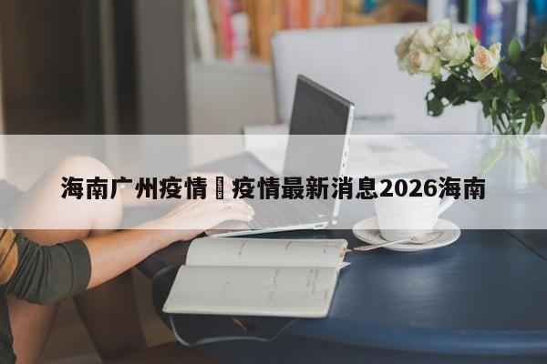 海南广州疫情›疫情最新消息2026海南