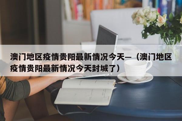 澳门地区疫情贵阳最新情况今天—（澳门地区疫情贵阳最新情况今天封城了）