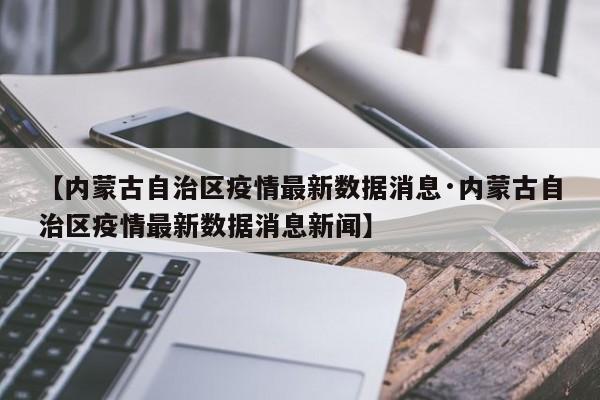 【内蒙古自治区疫情最新数据消息·内蒙古自治区疫情最新数据消息新闻】