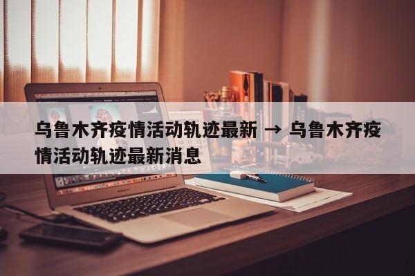 乌鲁木齐疫情活动轨迹最新 → 乌鲁木齐疫情活动轨迹最新消息