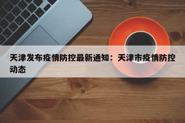 天津发布疫情防控最新通知：天津市疫情防控动态